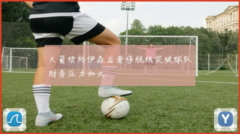 火箭续约伊森后奢侈税线突破球队财务压力加大