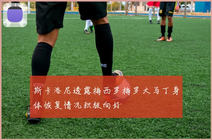 斯卡洛尼透露梅西罗梅罗大马丁身体恢复情况积极向好
