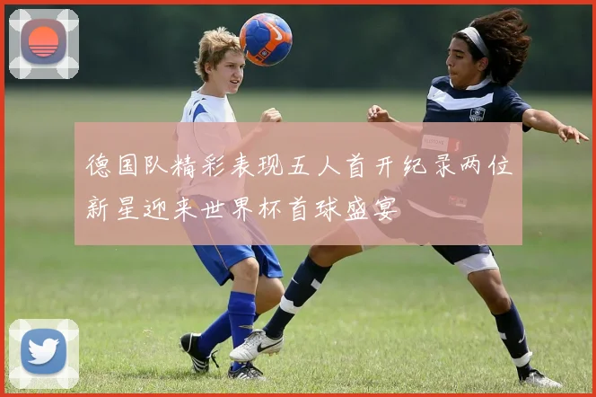 德国队精彩表现五人首开纪录两位新星迎来世界杯首球盛宴