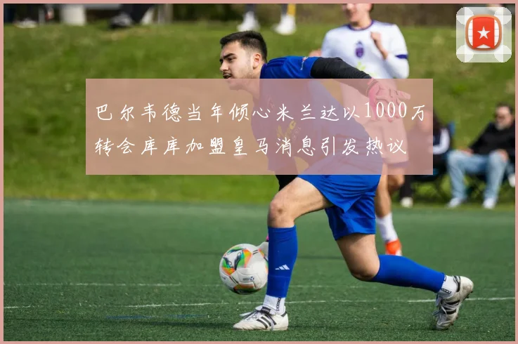 巴尔韦德当年倾心米兰达以1000万转会库库加盟皇马消息引发热议