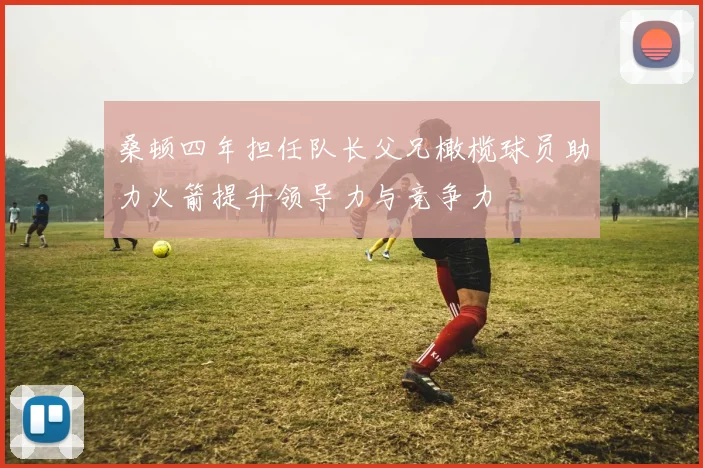 桑顿四年担任队长父兄橄榄球员助力火箭提升领导力与竞争力