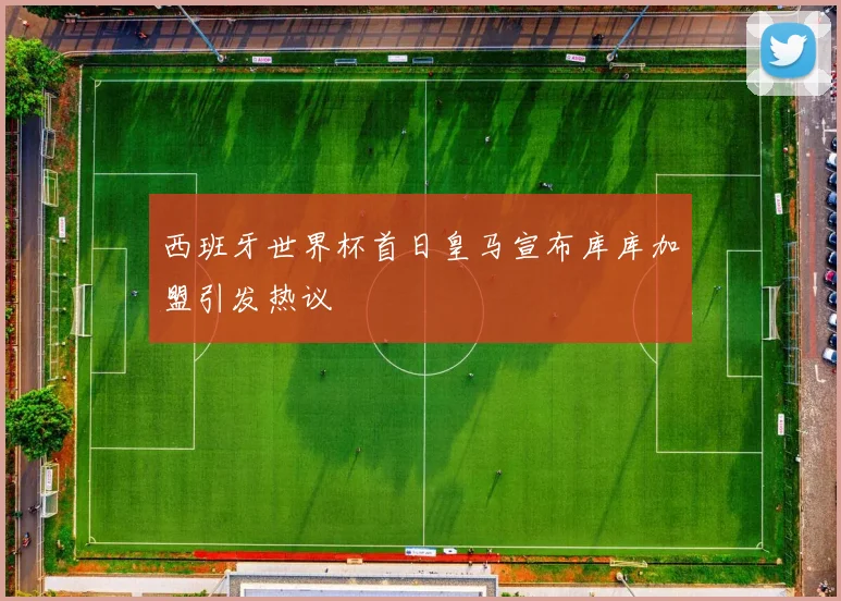 西班牙世界杯首日皇马宣布库库加盟引发热议