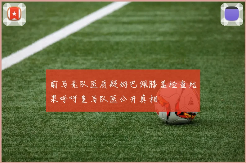 前马竞队医质疑姆巴佩膝盖检查结果呼吁皇马队医公开真相