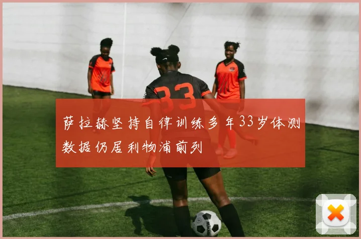 萨拉赫坚持自律训练多年33岁体测数据仍居利物浦前列