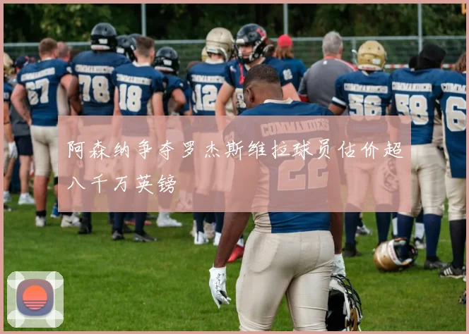 阿森纳争夺罗杰斯维拉球员估价超八千万英镑