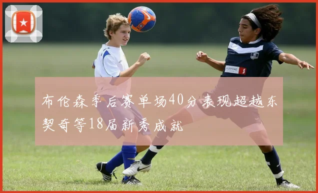 布伦森季后赛单场40分表现超越东契奇等18届新秀成就