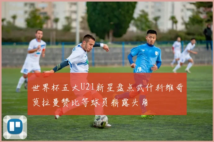 世界杯五大U21新星盘点武什科维奇莫拉曼赞比等球员崭露头角
