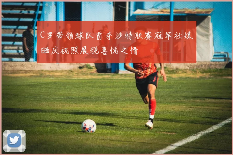 C罗带领球队首夺沙特联赛冠军社媒晒庆祝照展现喜悦之情