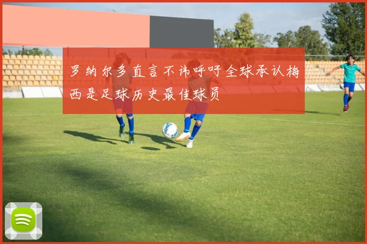 罗纳尔多直言不讳呼吁全球承认梅西是足球历史最佳球员