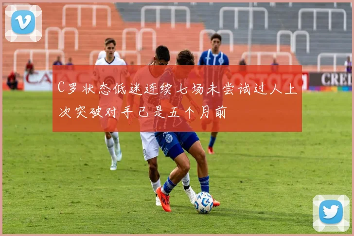 C罗状态低迷连续七场未尝试过人上次突破对手已是五个月前