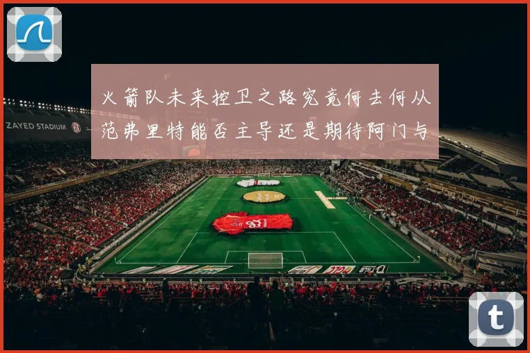 火箭队未来控卫之路究竟何去何从范弗里特能否主导还是期待阿门与谢泼德崛起