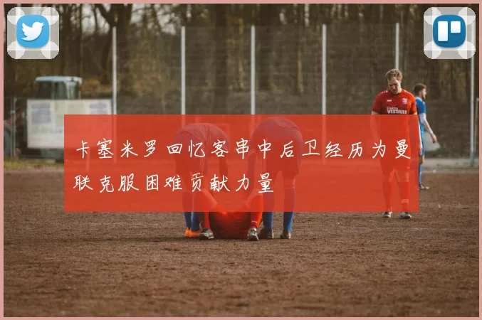 卡塞米罗回忆客串中后卫经历为曼联克服困难贡献力量