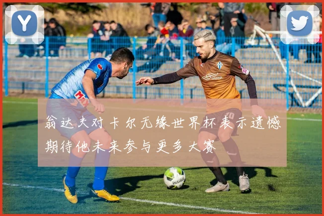 翁达夫对卡尔无缘世界杯表示遗憾期待他未来参与更多大赛