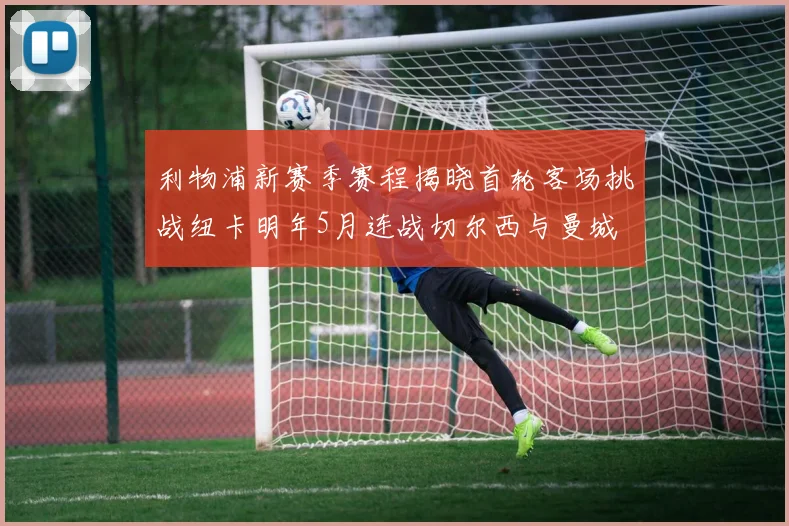 利物浦新赛季赛程揭晓首轮客场挑战纽卡明年5月连战切尔西与曼城