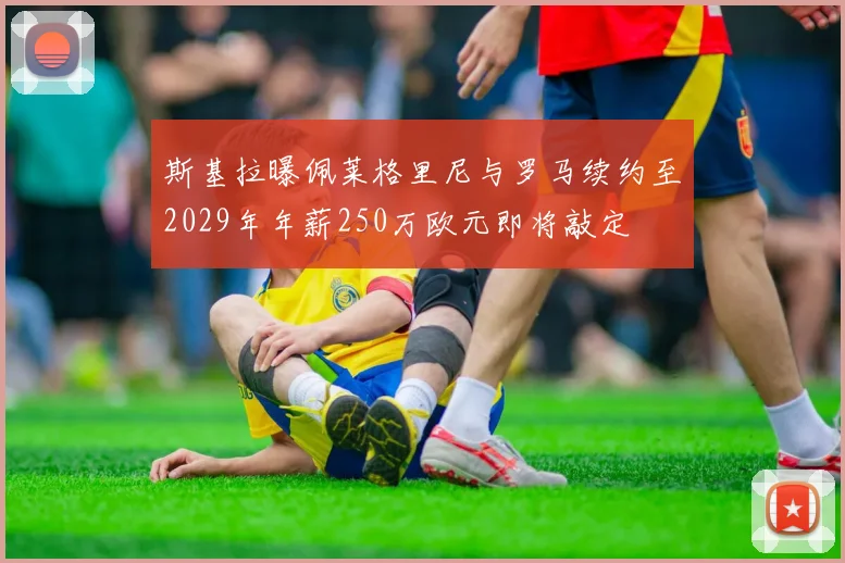 斯基拉曝佩莱格里尼与罗马续约至2029年年薪250万欧元即将敲定