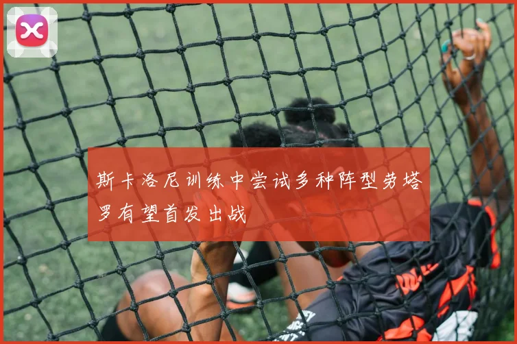 斯卡洛尼训练中尝试多种阵型劳塔罗有望首发出战