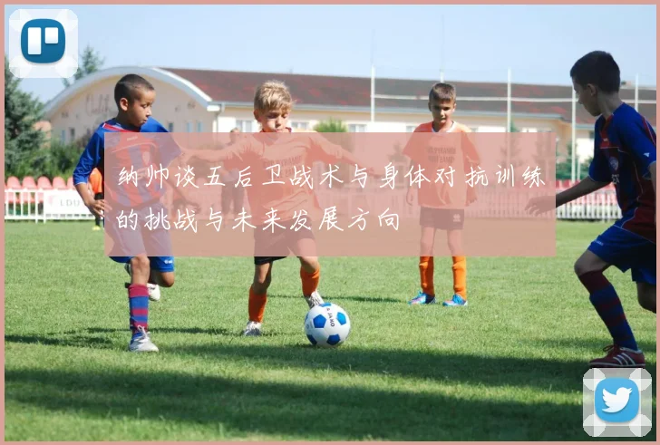 纳帅谈五后卫战术与身体对抗训练的挑战与未来发展方向