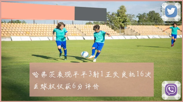 哈弗茨表现平平3射1正失良机16次丢球权仅获6分评价