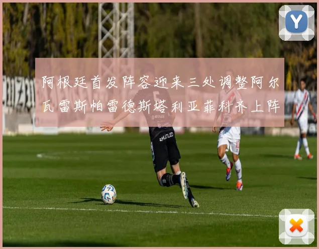 阿根廷首发阵容迎来三处调整阿尔瓦雷斯帕雷德斯塔利亚菲科齐上阵