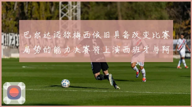 巴尔达诺称梅西依旧具备改变比赛局势的能力决赛将上演西班牙与阿根廷的对决