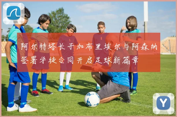 阿尔特塔长子加布里埃尔与阿森纳签署学徒合同开启足球新篇章