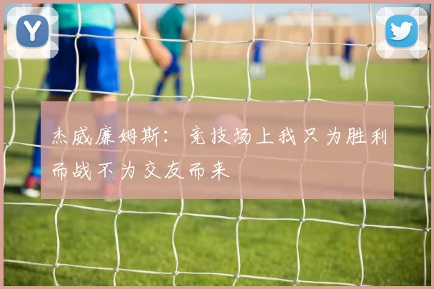 杰威廉姆斯：竞技场上我只为胜利而战不为交友而来