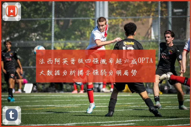 法西阿英晋级四强概率超六成OPTA大数据分析揭示强弱分明局势