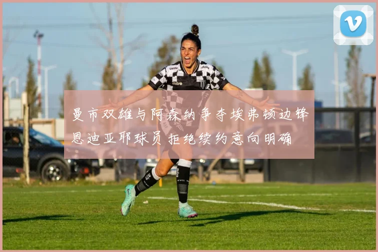 曼市双雄与阿森纳争夺埃弗顿边锋恩迪亚耶球员拒绝续约意向明确