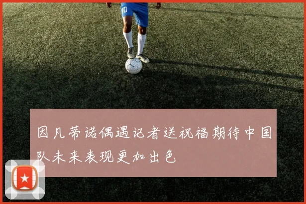因凡蒂诺偶遇记者送祝福期待中国队未来表现更加出色