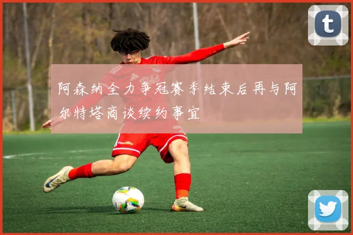 阿森纳全力争冠赛季结束后再与阿尔特塔商谈续约事宜
