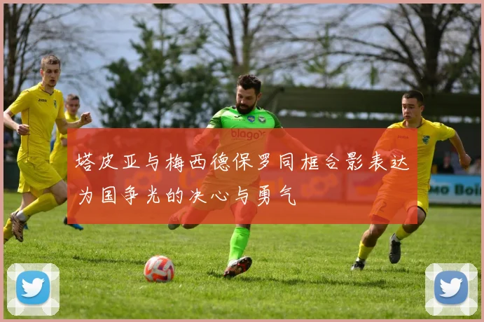 塔皮亚与梅西德保罗同框合影表达为国争光的决心与勇气