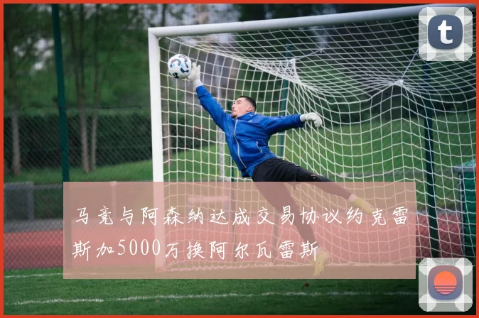 马竞与阿森纳达成交易协议约克雷斯加5000万换阿尔瓦雷斯