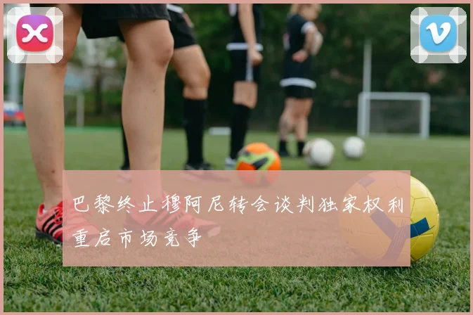 巴黎终止穆阿尼转会谈判独家权利重启市场竞争