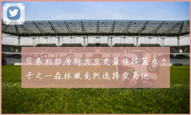 贝弗利称唐斯为历史最佳投篮大个子之一森林狼竟然选择交易他