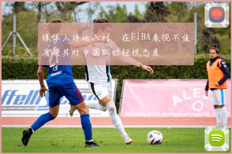 媒体人评论八村塁在FIBA表现不佳质疑其对中国队的轻视态度