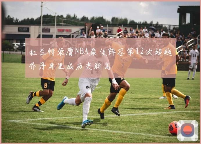 杜兰特荣膺NBA最佳阵容第12次超越乔丹库里成历史新高