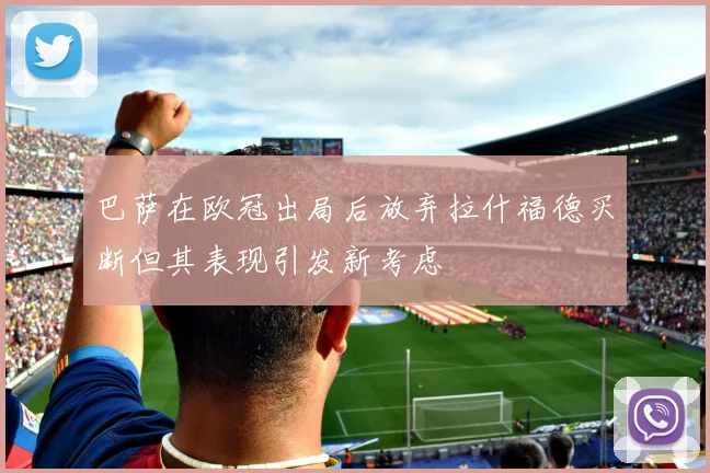 巴萨在欧冠出局后放弃拉什福德买断但其表现引发新考虑