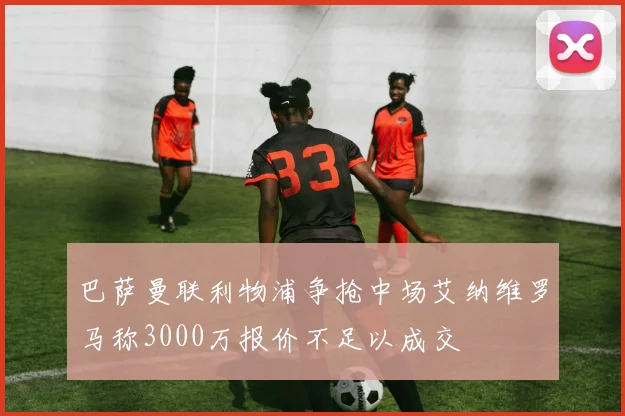 巴萨曼联利物浦争抢中场艾纳维罗马称3000万报价不足以成交