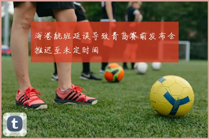 海港航班延误导致青岛赛前发布会推迟至未定时间