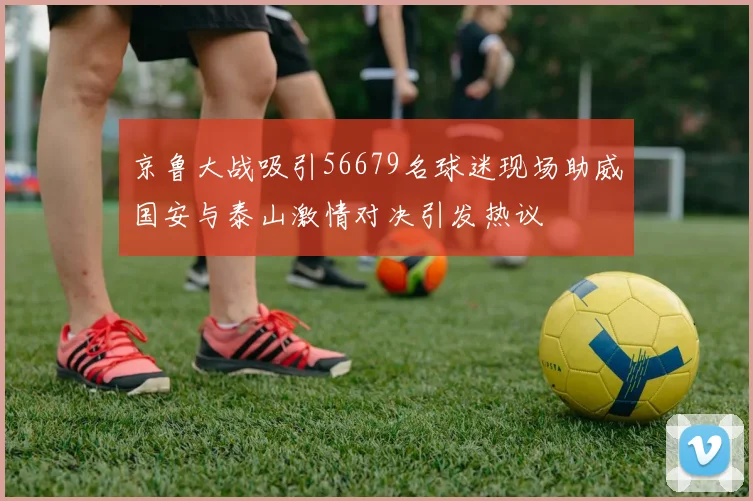 京鲁大战吸引56679名球迷现场助威国安与泰山激情对决引发热议