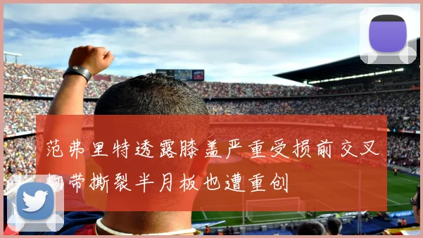 范弗里特透露膝盖严重受损前交叉韧带撕裂半月板也遭重创