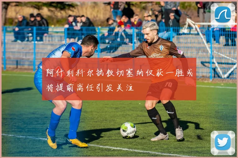 阿什利科尔执教切塞纳仅获一胜或将提前离任引发关注