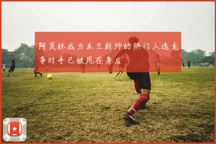 阿莫林成为米兰新帅的热门人选竞争对手已被甩在身后