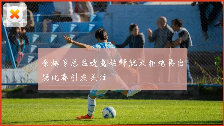 奈梅亨总监透露佐野航大拒绝再出场比赛引发关注